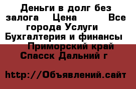 Деньги в долг без залога  › Цена ­ 100 - Все города Услуги » Бухгалтерия и финансы   . Приморский край,Спасск-Дальний г.